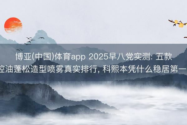博亚(中国)体育app 2025早八党实测: 五款控油蓬松造型喷雾真实排行， 科熙本凭什么稳居第一?