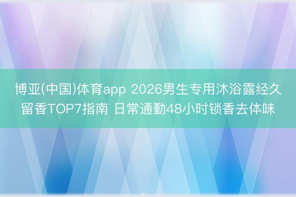 博亚(中国)体育app 2026男生专用沐浴露经久留香TOP7指南 日常通勤48小时锁香去体味