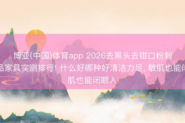 博亚(中国)体育app 2026去黑头去钳口粉刺护肤品家具实测排行! 什么好哪种好清洁力足, 敏肌也能闭眼入