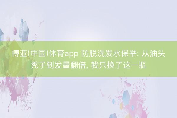 博亚(中国)体育app 防脱洗发水保举: 从油头秃子到发量翻倍， 我只换了这一瓶