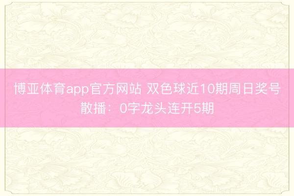 博亚体育app官方网站 双色球近10期周日奖号散播：0字龙头连开5期