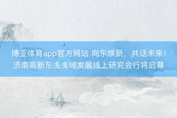 博亚体育app官方网站 向东焕新，共话未来！济南高新东戋戋域发展线上研究会行将启幕