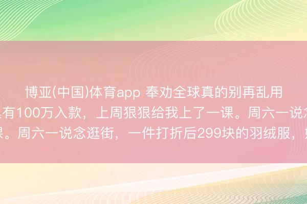 博亚(中国)体育app 奉劝全球真的别再乱用钱了。我一个闺蜜手里有100万入款，上周狠狠给我上了一课。周六一说念逛街，一件打折后299块的羽绒服，她都舍不得买
