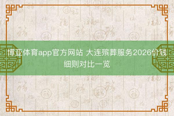博亚体育app官方网站 大连殡葬服务2026价钱细则对比一览