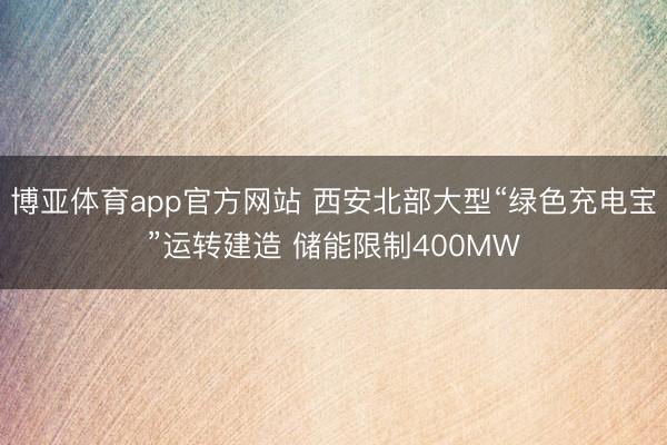博亚体育app官方网站 西安北部大型“绿色充电宝”运转建造 储能限制400MW