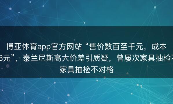 博亚体育app官方网站 “售价数百至千元，成本仅37.8元”，泰兰尼斯高大价差引质疑，曾屡次家具抽检不对格