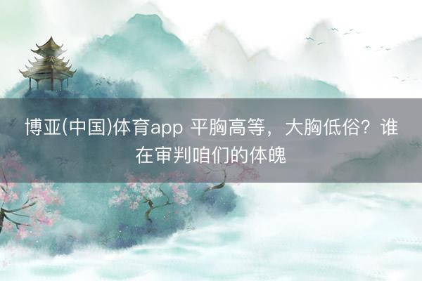 博亚(中国)体育app 平胸高等，大胸低俗？谁在审判咱们的体魄