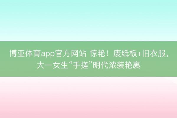 博亚体育app官方网站 惊艳！废纸板+旧衣服，大一女生“手搓”明代浓装艳裹