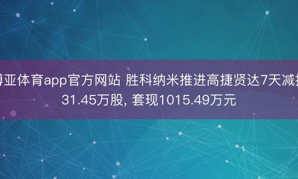 博亚体育app官方网站 胜科纳米推进高捷贤达7天减捏31.45万股， 套现1015.49万元