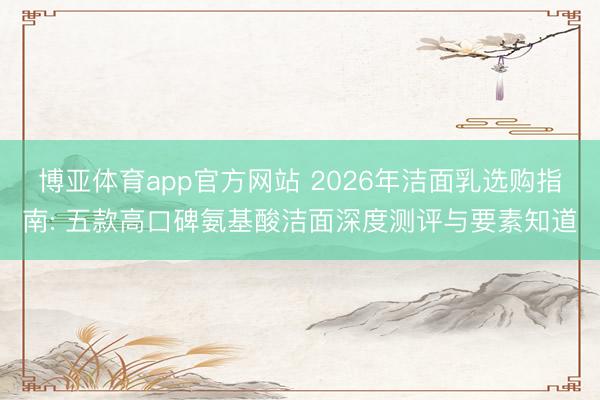 博亚体育app官方网站 2026年洁面乳选购指南: 五款高口碑氨基酸洁面深度测评与要素知道