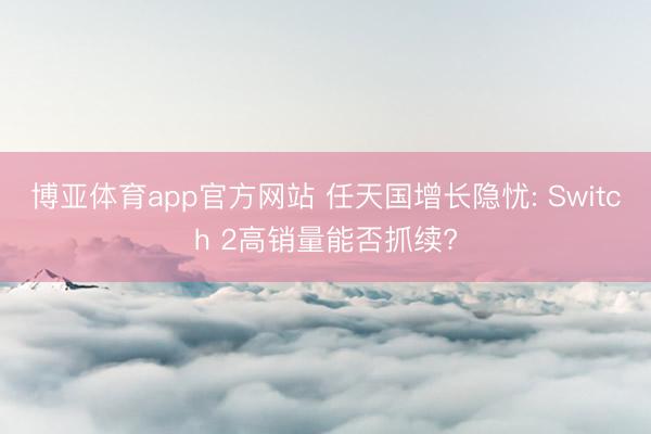 博亚体育app官方网站 任天国增长隐忧: Switch 2高销量能否抓续?