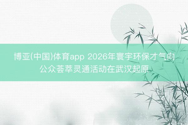 博亚(中国)体育app 2026年寰宇环保才气向公众荟萃灵通活动在武汉起原