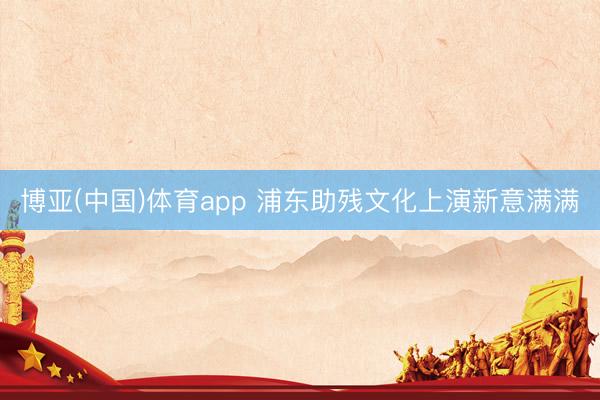 博亚(中国)体育app 浦东助残文化上演新意满满