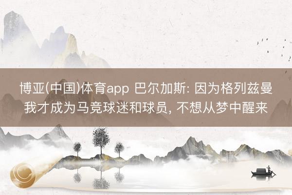 博亚(中国)体育app 巴尔加斯: 因为格列兹曼我才成为马竞球迷和球员， 不想从梦中醒来