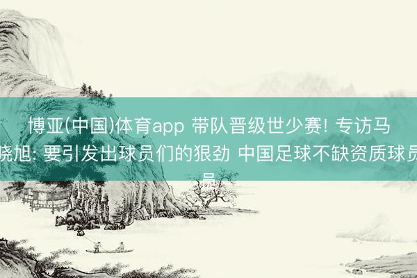 博亚(中国)体育app 带队晋级世少赛! 专访马晓旭: 要引发出球员们的狠劲 中国足球不缺资质球员
