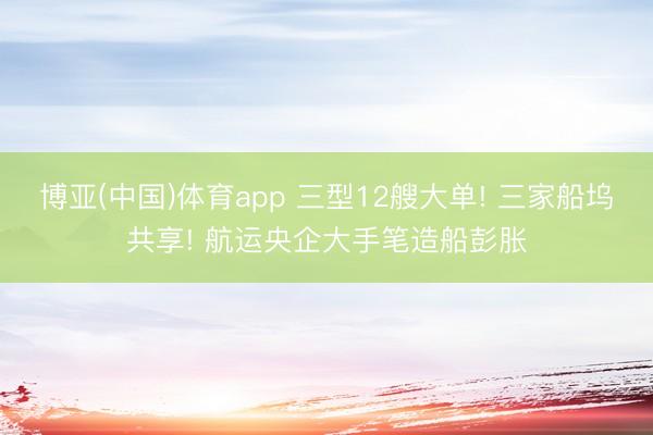 博亚(中国)体育app 三型12艘大单! 三家船坞共享! 航运央企大手笔造船彭胀