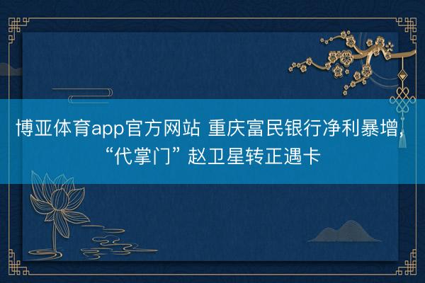 博亚体育app官方网站 重庆富民银行净利暴增， “代掌门” 赵卫星转正遇卡