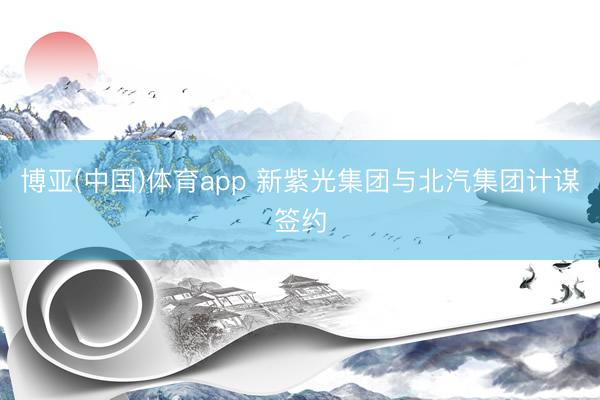 博亚(中国)体育app 新紫光集团与北汽集团计谋签约