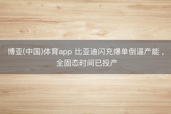博亚(中国)体育app 比亚迪闪充爆单倒逼产能 ， 全固态时间已投产