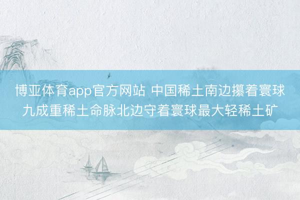 博亚体育app官方网站 中国稀土南边攥着寰球九成重稀土命脉北边守着寰球最大轻稀土矿