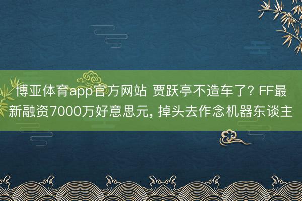 博亚体育app官方网站 贾跃亭不造车了? FF最新融资7000万好意思元， 掉头去作念机器东谈主