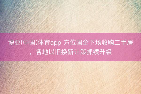 博亚(中国)体育app 方位国企下场收购二手房，各地以旧换新计策抓续升级