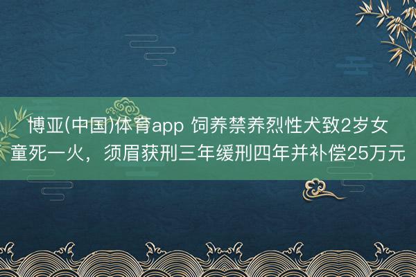 博亚(中国)体育app 饲养禁养烈性犬致2岁女童死一火，须眉获刑三年缓刑四年并补偿25万元