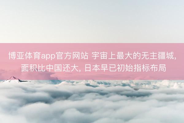 博亚体育app官方网站 宇宙上最大的无主疆城， 面积比中国还大， 日本早已初始指标布局