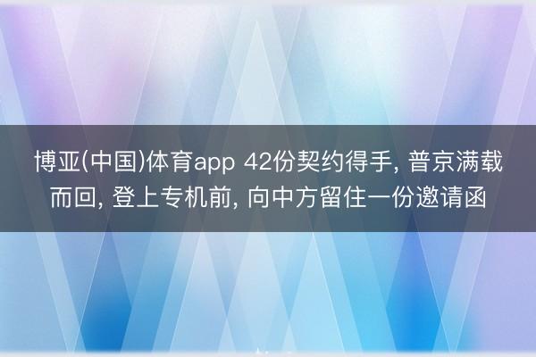 博亚(中国)体育app 42份契约得手, 普京满载而回, 登上专机前, 向中方留住一份邀请函