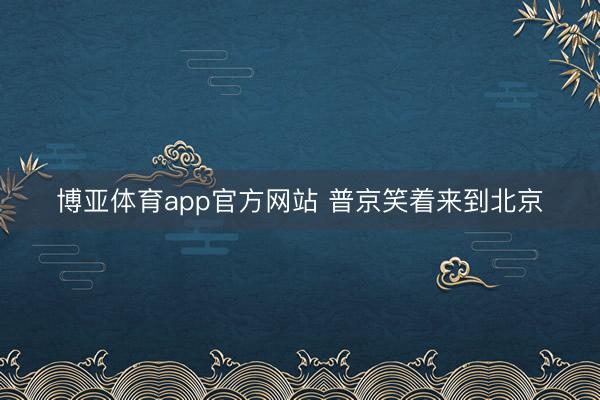 博亚体育app官方网站 普京笑着来到北京