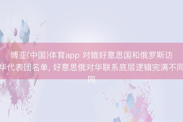 博亚(中国)体育app 对媲好意思国和俄罗斯访华代表团名单, 好意思俄对华联系底层逻辑完满不同