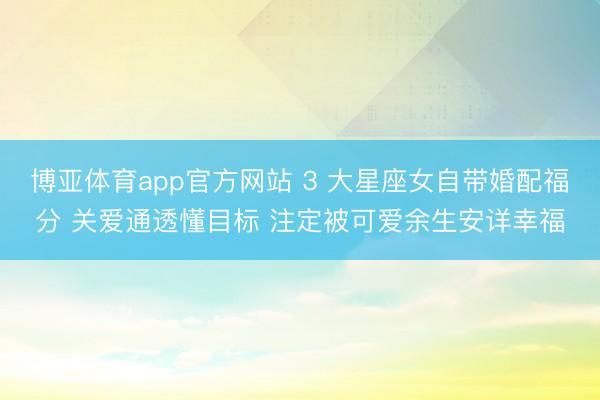 博亚体育app官方网站 3 大星座女自带婚配福分 关爱通透懂目标 注定被可爱余生安详幸福