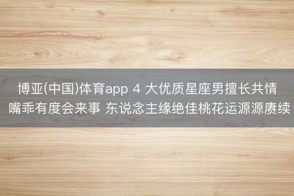 博亚(中国)体育app 4 大优质星座男擅长共情 嘴乖有度会来事 东说念主缘绝佳桃花运源源赓续