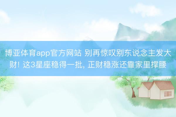 博亚体育app官方网站 别再惊叹别东说念主发大财! 这3星座稳得一批, 正财稳涨还靠家里撑腰