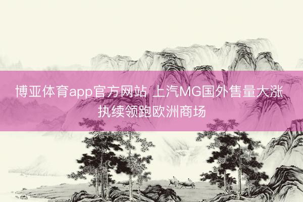 博亚体育app官方网站 上汽MG国外售量大涨 执续领跑欧洲商场