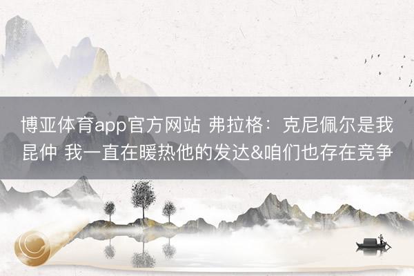 博亚体育app官方网站 弗拉格：克尼佩尔是我昆仲 我一直在暖热他的发达&咱们也存在竞争