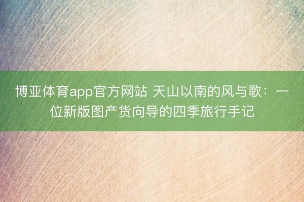 博亚体育app官方网站 天山以南的风与歌：一位新版图产货向导的四季旅行手记