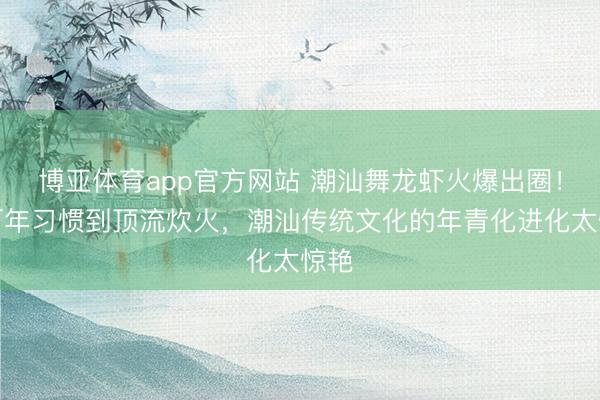 博亚体育app官方网站 潮汕舞龙虾火爆出圈！从百年习惯到顶流炊火，潮汕传统文化的年青化进化太惊艳