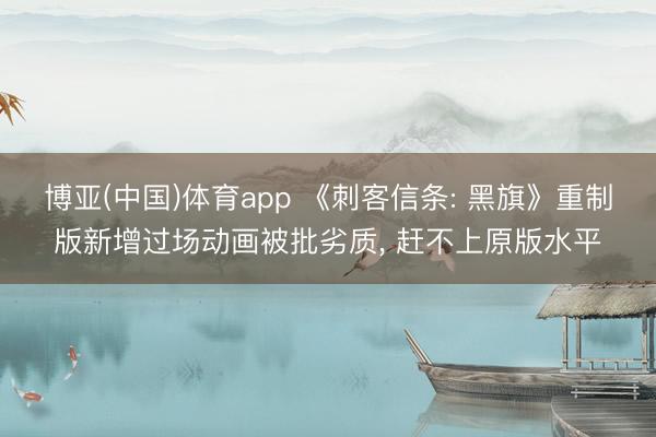博亚(中国)体育app 《刺客信条: 黑旗》重制版新增过场动画被批劣质, 赶不上原版水平