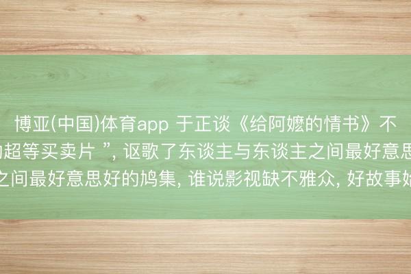 博亚(中国)体育app 于正谈《给阿嬷的情书》不雅影时落泪: “止境棒的超等买卖片 ”， 讴歌了东谈主与东谈主之间最好意思好的鸠集， 谁说影视缺不雅众， 好故事始终不错创造遗迹