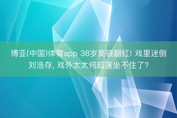 博亚(中国)体育app 38岁窦骁翻红! 戏里迷倒刘浩存， 戏外太太何超莲坐不住了?
