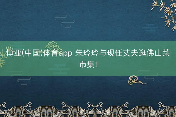 博亚(中国)体育app 朱玲玲与现任丈夫逛佛山菜市集!