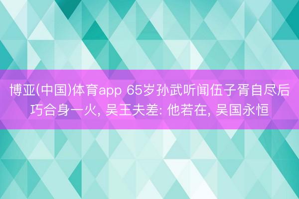 博亚(中国)体育app 65岁孙武听闻伍子胥自尽后巧合身一火, 吴王夫差: 他若在, 吴国永恒
