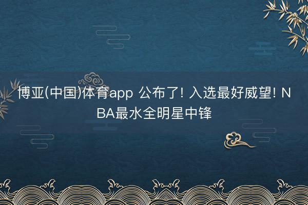 博亚(中国)体育app 公布了! 入选最好威望! NBA最水全明
