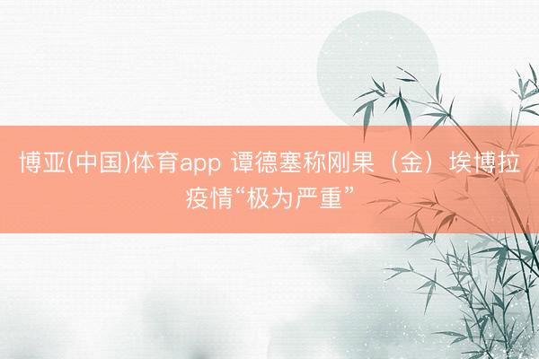博亚(中国)体育app 谭德塞称刚果（金）埃博拉疫情“极为严重”