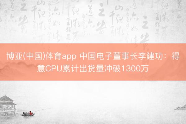 博亚(中国)体育app 中国电子董事长李建功：得意CPU累计出货量冲破1300万