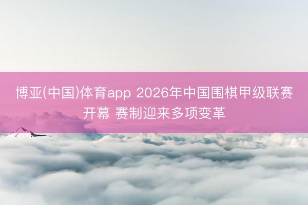 博亚(中国)体育app 2026年中国围棋甲级联赛开幕 赛制迎来多项变革