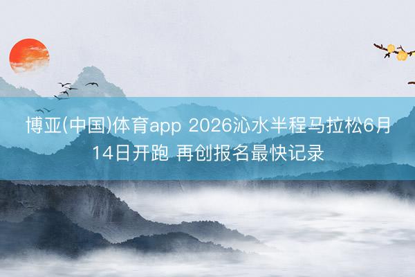 博亚(中国)体育app 2026沁水半程马拉松6月14日开跑 再创报名最快记录