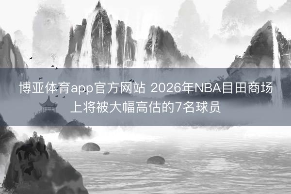 博亚体育app官方网站 2026年NBA目田商场上将被大幅高估的7名球员