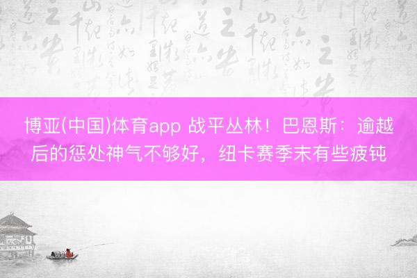 博亚(中国)体育app 战平丛林！巴恩斯：逾越后的惩处神气不够好，纽卡赛季末有些疲钝